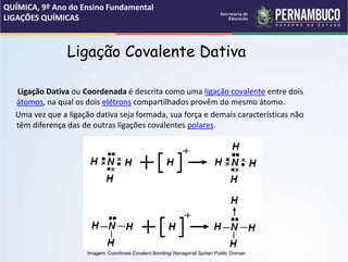 Ligação Covalente Dativa
Ligação Dativa ou Coordenada é descrita como uma ligação covalente entre dois
átomos, na qual os dois elétrons compartilhados provêm do mesmo átomo.
Uma vez que a ligação dativa seja formada, sua força e demais características não
têm diferença das de outras ligações covalentes polares.
QUÍMICA, 9º Ano do Ensino Fundamental
LIGAÇÕES QUÍMICAS
Imagem: Coordinate Covalent Bonding/ Nonagonal Spider/ Public Domain
 
