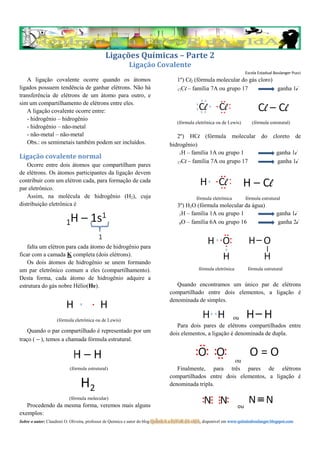 Ligações Químicas – Parte 2
                                                          Ligação Covalente
                                                                                                                          Escola Estadual Boulanger Pucci
    A ligação covalente ocorre quando os átomos                                     1º) Cl2 (fórmula molecular do gás cloro)
ligados possuem tendência de ganhar elétrons. Não há                                17Cl – família 7A ou grupo 17            ganha 1e-
transferência de elétrons de um átomo para outro, e
sim um compartilhamento de elétrons entre eles.
    A ligação covalente ocorre entre:
    - hidrogênio – hidrogênio
                                                                                    (fórmula eletrônica ou de Lewis)         (fórmula estrutural)
    - hidrogênio – não-metal
    - não-metal – não-metal                                                        2º) HCl (fórmula molecular do cloreto de
    Obs.: os semimetais também podem ser incluídos.                             hidrogênio)
                                                                                    1H – família 1A ou grupo 1    ganha 1e-
Ligação covalente normal
                                                                                   17Cl – família 7A ou grupo 17   ganha 1e-
   Ocorre entre dois átomos que compartilham pares
de elétrons. Os átomos participantes da ligação devem
contribuir com um elétron cada, para formação de cada
par eletrônico.
   Assim, na molécula de hidrogênio (H2), cuja                                                 fórmula eletrônica         fórmula estrutural
distribuição eletrônica é                                                           3º) H2O (fórmula molecular da água)
                                                                                     1H – família 1A ou grupo 1                            ganha 1e-
                                                                                     8O – família 6A ou grupo 16                            ganha 2e-



    falta um elétron para cada átomo de hidrogênio para
ficar com a camada K completa (dois elétrons).
    Os dois átomos de hidrogênio se unem formando
um par eletrônico comum a eles (compartilhamento).                                              fórmula eletrônica         fórmula estrutural
Desta forma, cada átomo de hidrogênio adquire a
estrutura do gás nobre Hélio(He).                                                  Quando encontramos um único par de elétrons
                                                                                compartilhado entre dois elementos, a ligação é
                                                                                denominada de simples.


                    (fórmula eletrônica ou de Lewis)                                                       ou
                                                                                   Para dois pares de elétrons compartilhados entre
    Quando o par compartilhado é representado por um                            dois elementos, a ligação é denominada de dupla.
traço ( – ), temos a chamada fórmula estrutural.


                                                                                                         ou
                           (fórmula estrutural)                                    Finalmente, para três pares de elétrons
                                                                                compartilhados entre dois elementos, a ligação é
                                                                                denominada tripla.

                          (fórmula molecular)
   Procedendo da mesma forma, veremos mais alguns                                                                    ou
exemplos:
Sobre o autor: Claudinei O. Oliveira, professor de Química e autor do blog QuÍmIcA a FaVoR dA vIdA, disponível em www.quimicaboulanger.blogspot.com
 