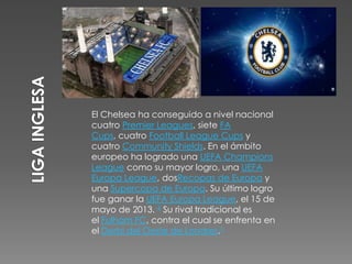 El Chelsea ha conseguido a nivel nacional
cuatro Premier Leagues, siete FA
Cups, cuatro Football League Cups y
cuatro Community Shields. En el ámbito
europeo ha logrado una UEFA Champions
League como su mayor logro, una UEFA
Europa League, dosRecopas de Europa y
una Supercopa de Europa. Su último logro
fue ganar la UEFA Europa League, el 15 de
mayo de 2013. 4 Su rival tradicional es
el Fulham FC, contra el cual se enfrenta en
el Derbi del Oeste de Londres.5
 