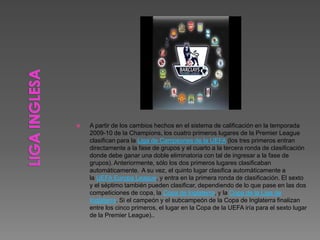 A partir de los cambios hechos en el sistema de calificación en la temporada
2009-10 de la Champions, los cuatro primeros lugares de la Premier League
clasifican para la Liga de Campeones de la UEFA (los tres primeros entran
directamente a la fase de grupos y el cuarto a la tercera ronda de clasificación
donde debe ganar una doble eliminatoria con tal de ingresar a la fase de
grupos). Anteriormente, sólo los dos primeros lugares clasificaban
automáticamente. A su vez, el quinto lugar clasifica automáticamente a
la UEFA Europa League, y entra en la primera ronda de clasificación. El sexto
y el séptimo también pueden clasificar, dependiendo de lo que pase en las dos
competiciones de copa, la Copa de Inglaterra, y la Copa de la Liga de
Inglaterra. Si el campeón y el subcampeón de la Copa de Inglaterra finalizan
entre los cinco primeros, el lugar en la Copa de la UEFA iría para el sexto lugar
de la Premier League)..
 