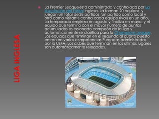  La Premier League está administrada y controlada por La
Asociación del Fútbol inglesa. La forman 20 equipos, y
juegan un total de 38 partidos (un partido como local y
otro como visitante contra cada equipo rival) en un año.
La temporada empieza en agosto y finaliza en mayo, y el
equipo que termina con el mayor número de puntos
acumulados es coronado campeón de la liga y
automáticamente se clasifica para la Champions League.
Los equipos que terminan en el segundo al cuarto puesto
entran en varias competencias Europeas administradas
por la UEFA. Los clubes que terminan en los últimos lugares
son automáticamente relegados.
 