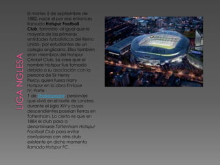 El martes 5 de septiembre de
1882, nace el por ese entonces
llamado Hotspur Football
Club, formado -al igual que la
mayoría de las primeras
entidades futbolísticas del Reino
Unido- por estudiantes de un
colegio anglicano. Ellos también
eran miembros del Hotspur
Cricket Club. Se cree que el
nombre Hotspur fue tomado
debido a su asociación con la
persona de Sir Henry
Percy, quien fuera Harry
Hotspur en la obra Enrique
IV, Parte
1 de Shakespeare, personaje
que vivió en el norte de Londres
durante el siglo XIV y cuyos
descendientes poseían tierras en
Tottenham. Lo cierto es que en
1884 el club pasa a
denominarse Tottenham Hotspur
Football Club para evitar
confusiones con otro club
existente en dicho momento
llamado Hotspur FC.
 