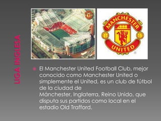  El Manchester United Football Club, mejor
conocido como Manchester United o
simplemente el United, es un club de fútbol
de la ciudad de
Mánchester, Inglaterra, Reino Unido, que
disputa sus partidos como local en el
estadio Old Trafford.
 