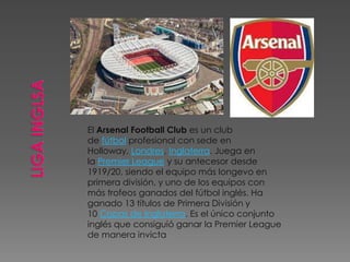 El Arsenal Football Club es un club
de fútbol profesional con sede en
Holloway, Londres, Inglaterra. Juega en
la Premier League y su antecesor desde
1919/20, siendo el equipo más longevo en
primera división, y uno de los equipos con
más trofeos ganados del fútbol inglés. Ha
ganado 13 títulos de Primera División y
10 Copas de Inglaterra. Es el único conjunto
inglés que consiguió ganar la Premier League
de manera invicta
 