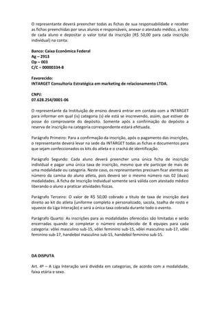 O representante deverá preencher todas as fichas de sua responsabilidade e receber
as fichas preenchidas por seus alunos e responsáveis, anexar o atestado médico, a foto
de cada aluno e depositar o valor total da inscrição (R$ 50,00 para cada inscrição
individual) na conta:

Banco: Caixa Econômica Federal
Ag – 2913
Op – 003
C/C – 00000334-8

Favorecido:
INTARGET Consultoria Estratégica em marketing de relacionamento LTDA.

CNPJ:
07.628.254/0001-06

O representante da Instituição de ensino deverá entrar em contato com a INTARGET
para informar em qual (is) categoria (s) ele está se inscrevendo, assim, que estiver de
posse do comprovante do depósito. Somente após a confirmação do depósito a
reserva de inscrição na categoria correspondente estará efetuada.

Parágrafo Primeiro: Para a confirmação da inscrição, após o pagamento das inscrições,
o representante deverá levar na sede da INTARGET todas as fichas e documentos para
que sejam confeccionados os kits do atleta e o crachá de identificação.

Parágrafo Segundo: Cada aluno deverá preencher uma única ficha de inscrição
individual e pagar uma única taxa de inscrição, mesmo que ele participe de mais de
uma modalidade ou categoria. Neste caso, os representantes precisam ficar atentos ao
número da camisa do aluno atleta, pois deverá ser o mesmo número nas 02 (duas)
modalidades. A ficha de Inscrição Individual somente será válida com atestado médico
liberando o aluno a praticar atividades físicas.

Parágrafo Terceiro: O valor de R$ 50,00 cobrado a título de taxa de inscrição dará
direito ao kit do atleta (uniforme completo e personalizado, sacola, toalha de rosto e
squeeze da Liga Interação) e será a única taxa cobrada durante todo o evento.

Parágrafo Quarto: As inscrições para as modalidades oferecidas são limitadas e serão
encerradas quando se completar o número estabelecido de 8 equipes para cada
categoria: vôlei masculino sub-15, vôlei feminino sub-15, vôlei masculino sub-17, vôlei
feminino sub-17, handebol masculino sub-15, handebol feminino sub-15.



DA DISPUTA

Art. 4º – A Liga Interação será dividida em categorias, de acordo com a modalidade,
faixa etária e sexo.
 