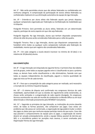 Art. 5° - Não serão permitidos alunos que são atletas federados ou confederados em
nenhuma categoria. A comprovação da participação de alunos atletas federados ou
confederados implicará em sua eliminação automática da equipe da Liga Interação.

Art. 6º – Entende-se por aluno atleta não federado aquele que jamais disputou
qualquer campeonato organizado por Federação ou Confederação da modalidade que
irá disputar.

Parágrafo Primeiro: Será permitido ao aluno atleta, federado em um determinado
esporte, participar de outro esporte em que não seja federado.

Parágrafo Segundo: Na Liga Interação, alunos que tenham disputado campeonatos
oficiais de vôlei de praia serão considerados federados para o vôlei de quadra.

Parágrafo Terceiro: Para a Liga Interação, alunos que disputaram campeonatos de
handebol entre clubes ou qualquer outro campeonato realizado pela federação da
modalidade, mesmo que sem registro são considerados federados.

Art. 7º – Em cada categoria a escola deverá inscrever no mínimo de 10 (dez) e no
máximo de 18 (dezoito) alunos.



DAS COMPETIÇÕES

Art. 8° – A Liga Interação será disputada da seguinte forma: A primeira fase das tabelas
será de grupos, onde todas as equipes jogarão entre si classificando-se para a próxima
etapa, as demais fases serão classificatórias e não eliminatórias, fazendo com que
todas as equipes independentes da classificação, joguem a mesma quantidade de
jogos do início ao fim de cada torneio.

Art. 9° – Para que a competição de cada categoria possa ser realizada, será necessária
a inscrição de no mínimo 4 (quatro) Equipes.

Art. 10° – O sistema de disputa será confirmado nos congressos técnicos de cada
modalidade, oportunidade em que as dúvidas do regulamento serão esclarecidas, as
chaves serão sorteadas e a programação de cada esporte divulgada. Os congressos
técnicos acontecerão nas salas de reunião do condomínio Le Monde Office ou em local
determinado e informado previamente pela INTARGET Consultoria.

Art. 11° – Seguindo os princípios da Liga Interação, as instituições de ensino deverão
evitar, de todas as formas possíveis, não comparecer aos jogos. Caso exista um
problema que não possa ser contornado, a organização da Liga poderá mudar a ordem
dos jogos ou datas para que nenhuma equipe participe menos do que outra. Caso não
seja possível o comparecimento da equipe para os jogos, a organização do evento
deverá ser avisada antecipadamente, sendo a equipe faltosa passível de derrota por
WO, e a reincidência poderá ter punições mais severas, à serem analisadas pela
Organização Técnica da Liga Interação.
 