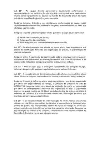 Art. 12° – As equipes deverão apresentar-se devidamente uniformizadas e
acompanhadas de um professor de educação física que deverá estar devidamente
inscrito como representante da equipe ou munido de documento oficial da escola
solicitando a modificação do professor representante.

Parágrafo Primeiro: Entende-se por devidamente uniformizadas as equipes cujos
alunos atletas estejam calçados, com meias e trajando o uniforme fornecido no kit dos
atletas da Liga Interação.

Parágrafo Segundo: Cada Instituição de ensino que sediar os jogos deverá apresentar:

   a) Quadra em boas condições de uso;
   b) Bola específica da modalidade;
   c) Rede adequada para a modalidade esportiva em questão.

Art. 13° – No ato da assinatura da súmula, os alunos atletas deverão apresentar seu
crachá de identificação fornecido pela organização do projeto, a apresentação do
crachá é obrigatória

Parágrafo Único: A organização da Liga Interação poderá, a qualquer momento, pedir
documentos que comprovem as informações contidas nas fichas de inscrições e as
escolas terão 2 (dois) dias úteis para apresentar os documentos pedidos.

Art. 14° – Antes de cada jogo, a arbitragem representada pelo delegado do jogo,
informará à organização qualquer irregularidade quanto a alunos federados.

Art. 15° – A expulsão, por ato de indisciplina (agressão, ofensas morais etc.) de aluno
atleta, técnico ou dirigente, implicará em sua eliminação automática da Liga Interação.

Parágrafo Primeiro: A defesa do atleta, técnico ou dirigente, tem de ser apresentada
por ofício, em papel timbrado do colégio, à Comissão de Disciplina na sede da
INTARGET 48 (quarenta e oito) horas depois da Instituição de ensino ser comunicada
por ofício ou correspondência eletrônica pela organização da Liga. O julgamento
ocorrerá no prazo máximo de 10 (dias), contados da data da entrega do ofício à
Comissão de Disciplina, e o resultado será comunicado à Instituição de ensino por
escrito ou por correspondência eletrônica.

Art. 16° – É de responsabilidade de cada Instituição de ensino manter seus alunos
atletas e torcida dentro dos padrões de disciplina e boa convivência. Qualquer briga
dentro da quadra, nas arquibancadas, dentro do espaço do colégio ou clube que
estiver cedendo suas dependências ou fora dela, causará a eliminação da equipe na
Liga Interação ou eliminação na categoria, conforme decisão de responsabilidade da
Comissão de Disciplina, contra qual não cabe recurso.
 