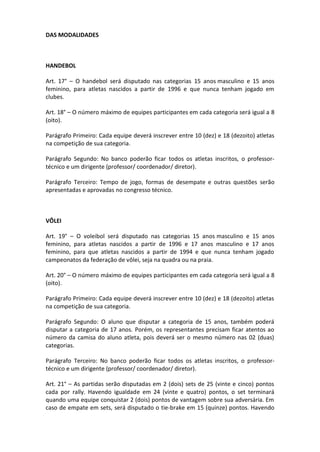 DAS MODALIDADES



HANDEBOL

Art. 17° – O handebol será disputado nas categorias 15 anos masculino e 15 anos
feminino, para atletas nascidos a partir de 1996 e que nunca tenham jogado em
clubes.

Art. 18° – O número máximo de equipes participantes em cada categoria será igual a 8
(oito).

Parágrafo Primeiro: Cada equipe deverá inscrever entre 10 (dez) e 18 (dezoito) atletas
na competição de sua categoria.

Parágrafo Segundo: No banco poderão ficar todos os atletas inscritos, o professor-
técnico e um dirigente (professor/ coordenador/ diretor).

Parágrafo Terceiro: Tempo de jogo, formas de desempate e outras questões serão
apresentadas e aprovadas no congresso técnico.



VÔLEI

Art. 19° – O voleibol será disputado nas categorias 15 anos masculino e 15 anos
feminino, para atletas nascidos a partir de 1996 e 17 anos masculino e 17 anos
feminino, para que atletas nascidos a partir de 1994 e que nunca tenham jogado
campeonatos da federação de vôlei, seja na quadra ou na praia.

Art. 20° – O número máximo de equipes participantes em cada categoria será igual a 8
(oito).

Parágrafo Primeiro: Cada equipe deverá inscrever entre 10 (dez) e 18 (dezoito) atletas
na competição de sua categoria.

Parágrafo Segundo: O aluno que disputar a categoria de 15 anos, também poderá
disputar a categoria de 17 anos. Porém, os representantes precisam ficar atentos ao
número da camisa do aluno atleta, pois deverá ser o mesmo número nas 02 (duas)
categorias.

Parágrafo Terceiro: No banco poderão ficar todos os atletas inscritos, o professor-
técnico e um dirigente (professor/ coordenador/ diretor).

Art. 21° – As partidas serão disputadas em 2 (dois) sets de 25 (vinte e cinco) pontos
cada por rally. Havendo igualdade em 24 (vinte e quatro) pontos, o set terminará
quando uma equipe conquistar 2 (dois) pontos de vantagem sobre sua adversária. Em
caso de empate em sets, será disputado o tie-brake em 15 (quinze) pontos. Havendo
 
