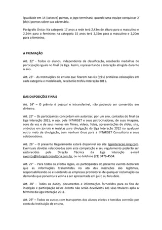 igualdade em 14 (catorze) pontos, o jogo terminará quando uma equipe conquistar 2
(dois) pontos sobre sua adversária.

Parágrafo Único: Na categoria 17 anos a rede terá 2,43m de altura para o masculino e
2,24m para o feminino; na categoria 15 anos terá 2,35m para o masculino e 2,20m
para o feminino.



A PREMIAÇÃO

Art. 22° - Todos os alunos, independente da classificação, receberão medalhas de
participação iguais no final da Liga. Assim, representando a interação atingida durante
o ano.

Art. 23° - As Instituições de ensino que ficarem nas 03 (três) primeiras colocações em
cada categoria e modalidade, receberão troféu Interação 2011.



DAS DISPOSIÇÕES FINAIS

Art. 24° – O prêmio é pessoal e intransferível, não podendo ser convertido em
dinheiro.

Art. 25° – Os participantes concordam em autorizar, por um ano, contados do final da
Liga Interação 2011, o uso, pela INTARGET e seus patrocinadores, de suas imagens,
sons de voz e de seus nomes em filmes, vídeos, fotos, apresentações de slides, site,
anúncios em jornais e revistas para divulgação da Liga Interação 2012 ou qualquer
outro meio de divulgação, sem nenhum ônus para a INTARGET Consultoria e seus
colaboradores.

Art. 26° – O presente Regulamento estará disponível no site ligainteracao.ning.com.
Eventuais dúvidas relacionadas com esta competição e seu regulamento poderão ser
esclarecidos    pela     Direção    Técnica     da      Liga   Interação     e-mail
eventos@intargetconsultoria.com.br, ou no telefone (21) 3476-4504.

Art. 27° – Para todos os efeitos legais, os participantes do presente evento declaram
que as informações transmitidas no ato das inscrições são legítimas,
responsabilizando-se e isentando as empresas promotoras de qualquer reclamação ou
demanda que porventura venha a ser apresentada em juízo ou fora dele.

Art. 28° – Todos os dados, documentos e informações fornecidos para os fins de
inscrição e participação neste evento não serão devolvidos aos seus titulares após o
término da Liga Interação 2011.

Art. 29° – Todos os custos com transportes dos alunos atletas e torcidas correrão por
conta da Instituição de ensino.
 