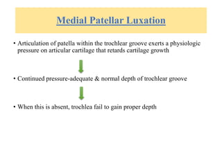 Medial Patellar Luxation
• Articulation of patella within the trochlear groove exerts a physiologic
pressure on articular cartilage that retards cartilage growth
• Continued pressure-adequate & normal depth of trochlear groove
• When this is absent, trochlea fail to gain proper depth
 