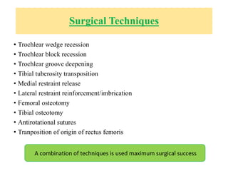 Surgical Techniques
• Trochlear wedge recession
• Trochlear block recession
• Trochlear groove deepening
• Tibial tuberosity transposition
• Medial restraint release
• Lateral restraint reinforcement/imbrication
• Femoral osteotomy
• Tibial osteotomy
• Antirotational sutures
• Tranposition of origin of rectus femoris
A combination of techniques is used maximum surgical success
 