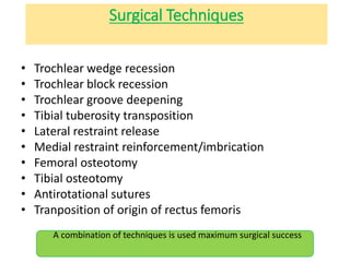 Surgical Techniques
• Trochlear wedge recession
• Trochlear block recession
• Trochlear groove deepening
• Tibial tuberosity transposition
• Lateral restraint release
• Medial restraint reinforcement/imbrication
• Femoral osteotomy
• Tibial osteotomy
• Antirotational sutures
• Tranposition of origin of rectus femoris
A combination of techniques is used maximum surgical success
 