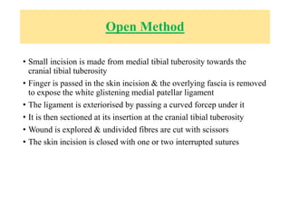 Open Method
• Small incision is made from medial tibial tuberosity towards the
cranial tibial tuberosity
• Finger is passed in the skin incision & the overlying fascia is removed
to expose the white glistening medial patellar ligament
• The ligament is exteriorised by passing a curved forcep under it
• It is then sectioned at its insertion at the cranial tibial tuberosity
• Wound is explored & undivided fibres are cut with scissors
• The skin incision is closed with one or two interrupted sutures
 