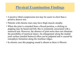 Physical Examination Findings
• A positive tibial compression test may be easier to elicit than a
positive drawer test.
• Patients with chronic tears may have thigh muscle atrophy.
• When the joint is extended from a flexed position, a clicking or
popping may be heard and felt; this is commonly associated with a
meniscal tear. However, the absence of joint noise does not eliminate
the possibility of meniscal injury. An enlargement along the medial
joint surface (medial buttress) often can be palpated and is caused by
osteophyte formation along the trochlear ridges.
• In chronic case this popping sound is absent as there is fibrosis.
 