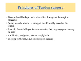 Principles of Tendon surgery
• Tissues should be kept moist with saline throughout the surgical
procedure
• Suture material should be strong & should readily pass thru the
tendon
• Bunnell, Bunnell-Mayer, far-near-near-far, Locking-loop patterns may
be used
• Antibiotics, analgesics, tetanus prophylaxis
• Exercise restriction, physiotherapy post-surgery
 