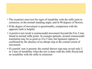 • The examiner must test for signs of instability with the stifle joint in
extension, in the normal standing angle, and in 90 degrees of flexion.
• If the degree of movement is questionable, comparison with the
opposite limb is helpful.
• A positive test result is craniocaudal movement beyond the 0 to 2 mm
found in normal stifle joints. In younger patients, normal craniocaudal
translation may be as great as 4 to 5 mm, but ligament rupture is
confirmed by the absence of an abrupt stop at the cranial extent of
movement.
• If a partial tear is present, the cranial drawer sign may reveal only 2
to 3 mm of instability when the test is done with the stifle flexed and
no instability with the stifle in extension
 