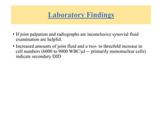 Laboratory Findings
• If joint palpation and radiographs are inconclusive synovial fluid
examination are helpful.
• Increased amounts of joint fluid and a two- to threefold increase in
cell numbers (6000 to 9000 WBC/µl— primarily mononuclear cells)
indicate secondary DJD
 