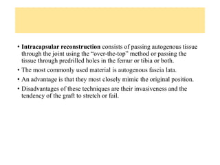 • Intracapsular reconstruction consists of passing autogenous tissue
through the joint using the “over-the-top” method or passing the
tissue through predrilled holes in the femur or tibia or both.
• The most commonly used material is autogenous fascia lata.
• An advantage is that they most closely mimic the original position.
• Disadvantages of these techniques are their invasiveness and the
tendency of the graft to stretch or fail.
 