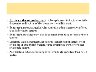 • Extracapsular reconstruction involves placement of sutures outside
the joint or redirection of the lateral collateral ligament.
• Extracapsular reconstruction with sutures is often incorrectly referred
to as imbrication sutures
• Extracapsular sutures may also be secured from bone anchors or bone
tunnels.
• Materials used in extracapsular sutures include monofilament nylon
or fishing or leader line, manufactured orthopedic wire, or braided
orthopedic suture.
• Polyethylene sutures are stronger, stiffer and elongate less than nylon
leader.
 