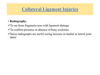 Collateral Ligament Injuries
• Radiography..
To see bone fragments asso with ligament damage
To confirm presence or absence of bony avulsions
Stress radiographs are useful seeing increase in medial or lateral joint
space
 