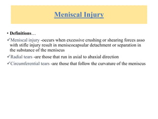 Meniscal Injury
• Definitions…
Meniscal injury -occurs when excessive crushing or shearing forces asso
with stifle injury result in meniscocapsular detachment or separation in
the substance of the meniscus
Radial tears -are those that run in axial to abaxial direction
Circumferential tears -are those that follow the curvature of the meniscus
 