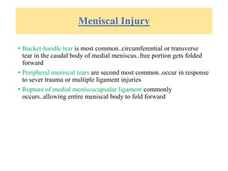Meniscal Injury
• Bucket-handle tear is most common..circumferential or transverse
tear in the caudal body of medial meniscus..free portion gets folded
forward
• Peripheral meniscal tears are second most common..occur in response
to sever trauma or multiple ligament injuries
• Rupture of medial meniscocapsular ligament commonly
occurs..allowing entire meniscal body to fold forward
 