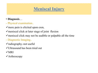 Meniscal Injury
• Diagnosis…
- Physical examination..
more pain is elicited upon exm,
meniscal click at later stage of joint flexion
meniscal click may not be audible or palpable all the time
- Diagnostic Imaging..
radiography.-not useful
Ultrasound has been tried out
MRI
Arthroscopy
 
