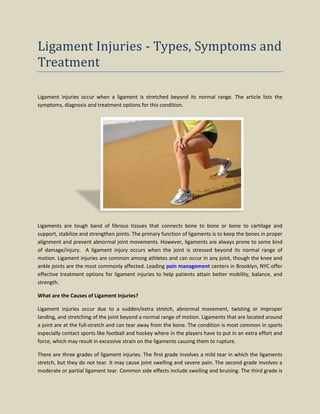 Ligament Injuries - Types, Symptoms and
Treatment
Ligament injuries occur when a ligament is stretched beyond its normal range. The article lists the
symptoms, diagnosis and treatment options for this condition.
Ligaments are tough band of fibrous tissues that connects bone to bone or bone to cartilage and
support, stabilize and strengthen joints. The primary function of ligaments is to keep the bones in proper
alignment and prevent abnormal joint movements. However, ligaments are always prone to some kind
of damage/injury. A ligament injury occurs when the joint is stressed beyond its normal range of
motion. Ligament injuries are common among athletes and can occur in any joint, though the knee and
ankle joints are the most commonly affected. Leading pain management centers in Brooklyn, NYC offer
effective treatment options for ligament injuries to help patients attain better mobility, balance, and
strength.
What are the Causes of Ligament Injuries?
Ligament injuries occur due to a sudden/extra stretch, abnormal movement, twisting or improper
landing, and stretching of the joint beyond a normal range of motion. Ligaments that are located around
a joint are at the full-stretch and can tear away from the bone. The condition is most common in sports
especially contact sports like football and hockey where in the players have to put in an extra effort and
force, which may result in excessive strain on the ligaments causing them to rupture.
There are three grades of ligament injuries. The first grade involves a mild tear in which the ligaments
stretch, but they do not tear. It may cause joint swelling and severe pain. The second grade involves a
moderate or partial ligament tear. Common side effects include swelling and bruising. The third grade is
 