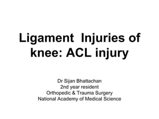 Ligament Injuries of
knee: ACL injury
Dr Sijan Bhattachan
2nd year resident
Orthopedic & Trauma Surgery
National Academy of Medical Science
 