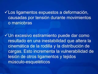 Los ligamentos expuestos a deformación,
causadas por tensión durante movimientos
o maniobras
Un excesivo estiramiento puede dar como
resultado en una inestabilidad que altera la
cinemática de la rodilla y la distribución de
cargas. Esto incrementa la vulnerabilidad de
lesión de otros ligamentos y tejidos
músculo-esqueléticos

 