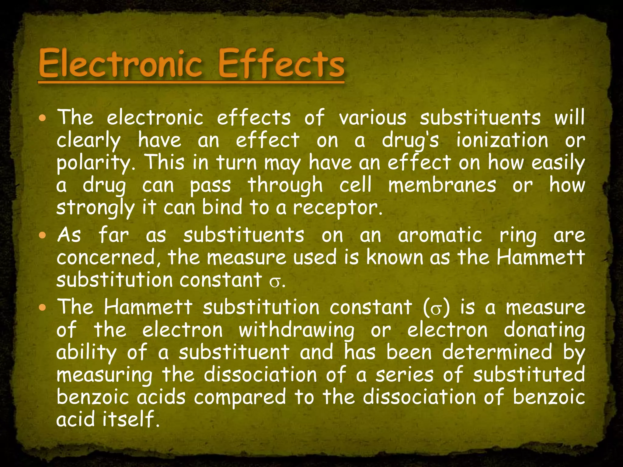  The electronic effects of various substituents will
clearly have an effect on a drug‘s ionization or
polarity. This in turn may have an effect on how easily
a drug can pass through cell membranes or how
strongly it can bind to a receptor.
 As far as substituents on an aromatic ring are
concerned, the measure used is known as the Hammett
substitution constant .
 The Hammett substitution constant ( ) is a measure
of the electron withdrawing or electron donating
ability of a substituent and has been determined by
measuring the dissociation of a series of substituted
benzoic acids compared to the dissociation of benzoic
acid itself.
 
