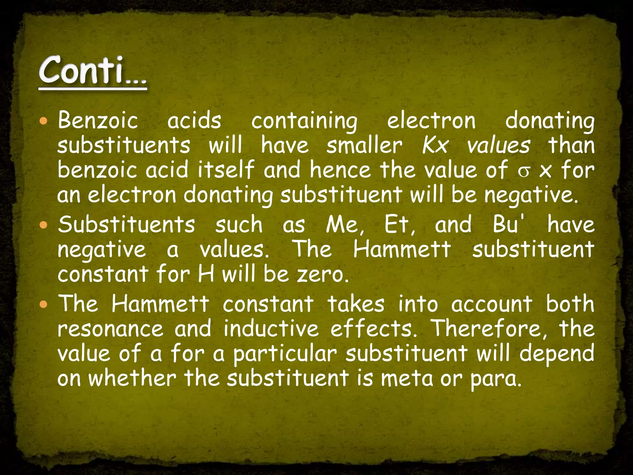  Benzoic acids containing electron donating
substituents will have smaller Kx values than
benzoic acid itself and hence the value of x for
an electron donating substituent will be negative.
 Substituents such as Me, Et, and Bu' have
negative a values. The Hammett substituent
constant for H will be zero.
 The Hammett constant takes into account both
resonance and inductive effects. Therefore, the
value of a for a particular substituent will depend
on whether the substituent is meta or para.
 