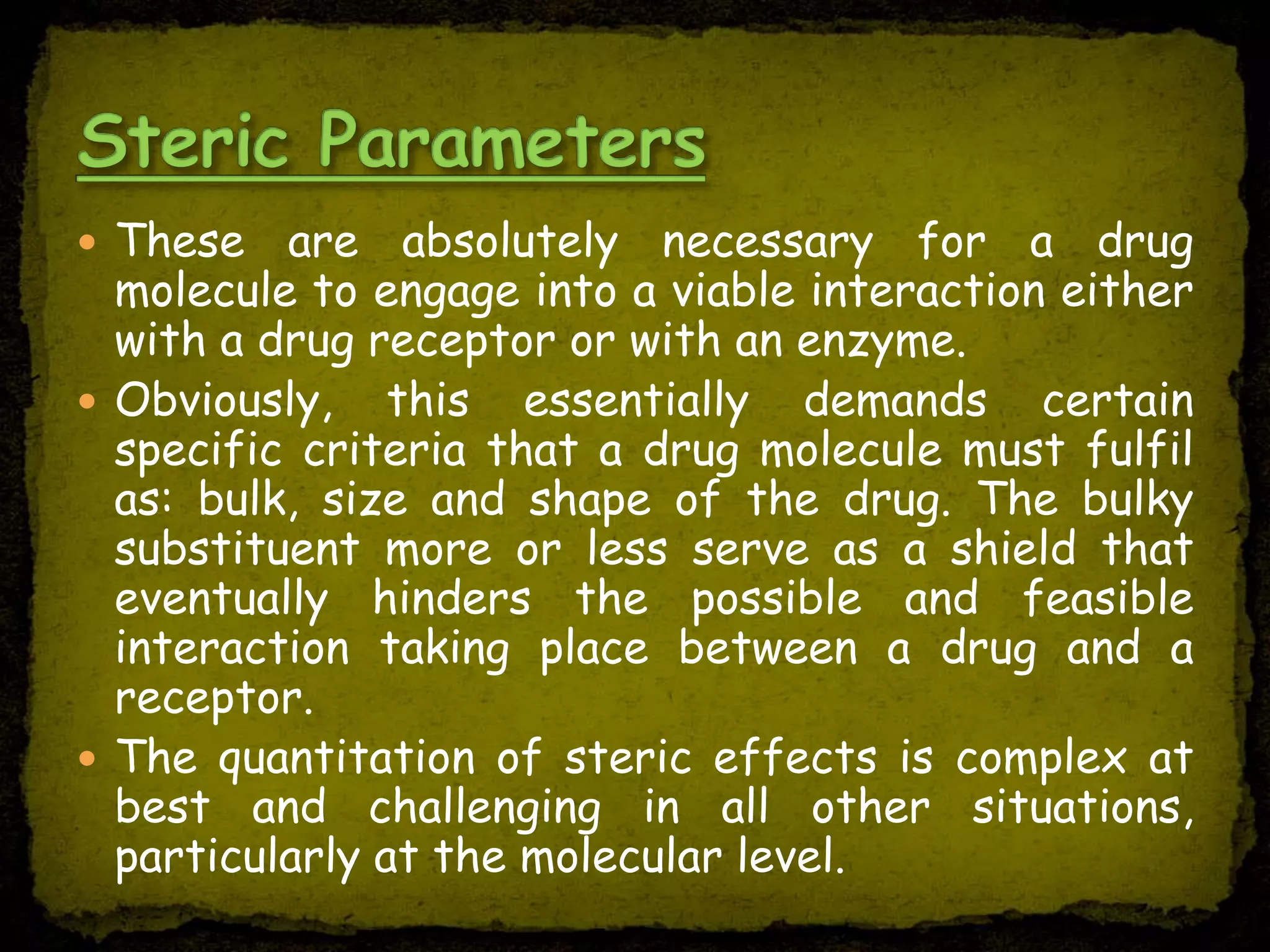  These are absolutely necessary for a drug
molecule to engage into a viable interaction either
with a drug receptor or with an enzyme.
 Obviously, this essentially demands certain
specific criteria that a drug molecule must fulfil
as: bulk, size and shape of the drug. The bulky
substituent more or less serve as a shield that
eventually hinders the possible and feasible
interaction taking place between a drug and a
receptor.
 The quantitation of steric effects is complex at
best and challenging in all other situations,
particularly at the molecular level.
 