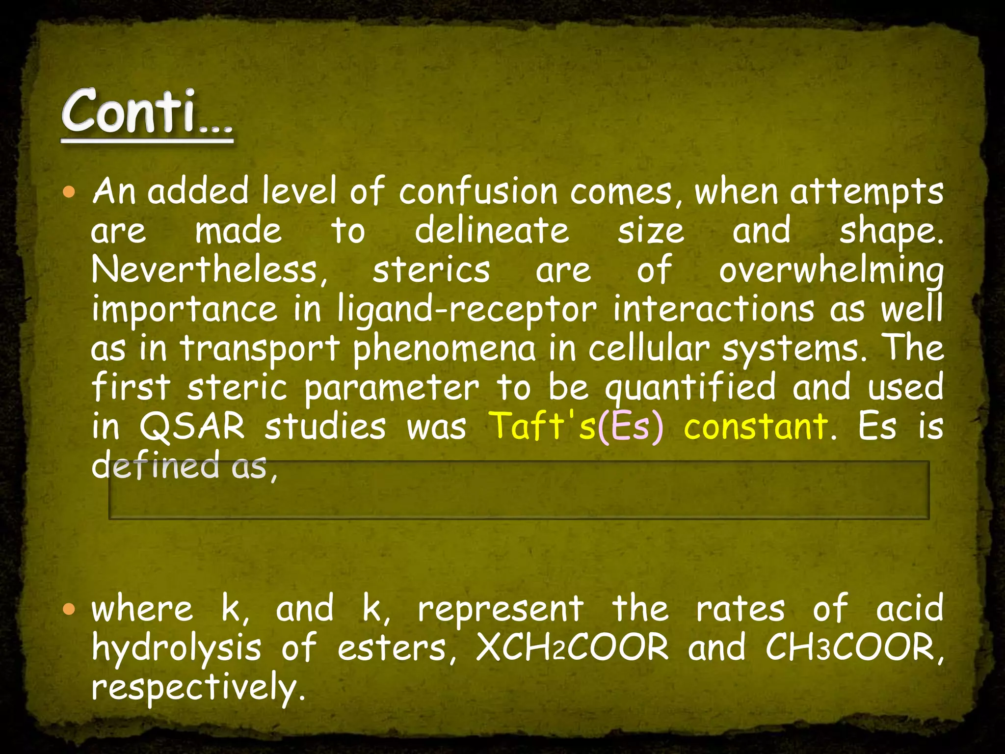  An added level of confusion comes, when attempts
are made to delineate size and shape.
Nevertheless, sterics are of overwhelming
importance in ligand-receptor interactions as well
as in transport phenomena in cellular systems. The
first steric parameter to be quantified and used
in QSAR studies was Taft's(Es) constant. Es is
defined as,
 where k, and k, represent the rates of acid
hydrolysis of esters, XCH2COOR and CH3COOR,
respectively.
Es = log(Kx/KH)
 