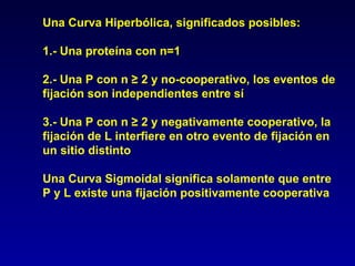Una Curva Hiperbólica, significados posibles: 1.- Una proteína con n=1 2.- Una P con n ≥ 2 y no-cooperativo, los eventos de fijación son independientes entre sí 3.- Una P con n ≥ 2 y negativamente cooperativo, la fijación de L interfiere en otro evento de fijación en un sitio distinto Una Curva Sigmoidal significa solamente que entre P y L existe una fijación positivamente cooperativa 