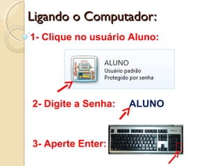 Ligando o Computador: 1- Clique no usuário Aluno: 2- Digite a Senha:  ALUNO 3- Aperte Enter:  