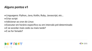 Alguns pontos v1
●Linguagens: Python, Java, Kotlin, Ruby, Javascript, etc…
●Criar script
●Adicionar ao cron do Linux
●Executar em horário específico ou em intervalo pré-determinado
●E se acordar mais cedo ou mais tarde?
●E se for feriado?
 