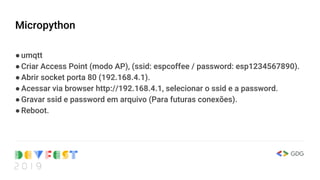 Micropython
●umqtt
●Criar Access Point (modo AP), (ssid: espcoffee / password: esp1234567890).
●Abrir socket porta 80 (192.168.4.1).
●Acessar via browser http://192.168.4.1, selecionar o ssid e a password.
●Gravar ssid e password em arquivo (Para futuras conexões).
●Reboot.
 