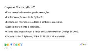 O que é Micropython?
●É um compilador em tempo de execução.
●Implementação enxuta de Python3.
●Executa em microcontroladores e ambientes restritos.
●Acessa diretamente o hardware.
●Criado pelo programador e físico australiano Damien George en 2013.
●Suporte nativo à Pyboard, WiPy, ESP8266 / 32 e MicroBit
 