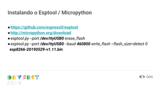 Instalando o Esptool / Micropython
●https://github.com/espressif/esptool
●http://micropython.org/download
●esptool.py --port /dev/ttyUSB0 erase_flash
●esptool.py --port /dev/ttyUSB0 --baud 460800 write_flash --flash_size=detect 0
esp8266-20190529-v1.11.bin
 