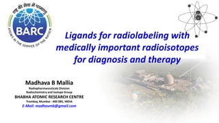 Madhava B Mallia
Radiopharmaceuticals Division
Radiochemistry and Isotope Group
BHABHA ATOMIC RESEARCH CENTRE
Trombay, Mumbai - 400 085, INDIA
E-Mail: madhavmb@gmail.com
Ligands for radiolabeling with
medically important radioisotopes
for diagnosis and therapy
 