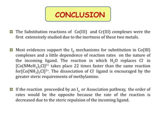 CONCLUSION
The Substitution reactions of Co(III) and Cr(III) complexes were the
first extensively studied due to the inertness of these two metals.
Most evidences support the Id mechanisms for substitution in Co(III)
complexes and a little dependence of reaction rates on the nature of
the incoming ligand. The reaction in which H2O replaces Cl- in
[Co(NMeH2)5Cl]2+ takes place 22 times faster than the same reaction
for[Co(NH3)5Cl]2+. The dissociation of Cl- ligand is encouraged by the
greater steric requirements of methylamine.
If the reaction proceeded by an Ia or Association pathway, the order of
rates would be the opposite because the rate of the reaction is
decreased due to the steric repulsion of the incoming ligand.
 