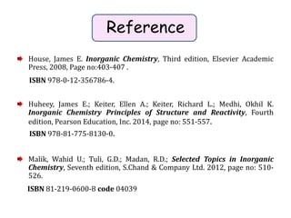 Reference
House, James E. Inorganic Chemistry, Third edition, Elsevier Academic
Press, 2008, Page no:403-407 .
ISBN 978-0-12-356786-4.
Huheey, James E.; Keiter, Ellen A.; Keiter, Richard L.; Medhi, Okhil K.
Inorganic Chemistry Principles of Structure and Reactivity, Fourth
edition, Pearson Education, Inc. 2014, page no: 551-557.
ISBN 978-81-775-8130-0.
Malik, Wahid U.; Tuli, G.D.; Madan, R.D.; Selected Topics in Inorganic
Chemistry, Seventh edition, S.Chand & Company Ltd. 2012, page no: 510-
526.
ISBN 81-219-0600-8 code 04039
 