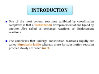 INTRODUCTION
One of the most general reactions exhibited by coordination
complexes is that of substitution or replacement of one ligand by
another. Also called as exchange reactions or displacement
reactions.
The complexes that undergo substitution reactions rapidly are
called kinetically labile whereas those for substitution reaction
proceed slowly are called inert.
 
