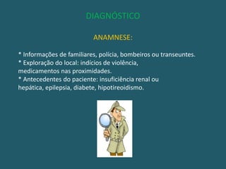 DIAGNÓSTICOANAMNESE:* Informações de familiares, polícia, bombeiros ou transeuntes.* Exploração do local: indícios de violência,medicamentos nas proximidades.* Antecedentes do paciente: insuficiência renal ou hepática, epilepsia, diabete, hipotireoidismo.