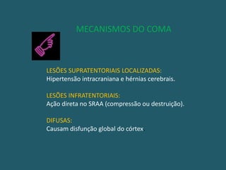               MECANISMOS DO COMALESÕES SUPRATENTORIAIS LOCALIZADAS:Hipertensão intracraniana e hérnias cerebrais.LESÕES INFRATENTORIAIS:Ação direta no SRAA (compressão ou destruição).DIFUSAS:Causam disfunção global do córtex.
