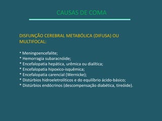 CAUSAS DE COMADISFUNÇÃO CEREBRAL METABÓLICA (DIFUSA) OU MULTIFOCAL:* Meningoencefalite;* Hemorragia subaracnóide;* Encefalopatia hepática, urêmica ou dialítica;* Encefalopatia hipoxico-isquêmica;* Encefalopatia carencial (Wernicke);* Distúrbios hidroeletrolíticos e do equilíbrio ácido-básico;* Distúrbios endócrinos (descompensação diabética, tireóide).