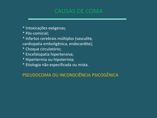 CAUSAS DE COMA* Intoxicações exógenas;* Pós-comicial;* Infartos cerebrais múltiplos (vasculite,cardiopatia emboligênica, endocardite);* Choque circulatório;* Encefalopatia hipertensiva;* Hipertermia ou hipotermia;* Etiologia não especificada ou mista.PSEUDOCOMA OU INCONSCIÊNCIA PSICOGÊNICA