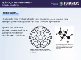 A interação pode produzir atração entre os átomos e, com isso, um novo
arranjo eletrônico energeticamente mais favorável é produzido.
Sendo assim...
Quase todos os átomos
possuem a capacidade de se
combinar para formar
espécies mais complexas.
QUÍMICA, 1º Ano do Ensino Médio
Ligação covalente
Imagem: Modelo molecular / Mstroeck /
Creative Commons Attribution-Share Alike
3.0 Unported
Imagem: Modelo 3D de Molécula /
Chemitorium / Creative Commons
CC0 1.0 Universal Public Domain
Dedication
 