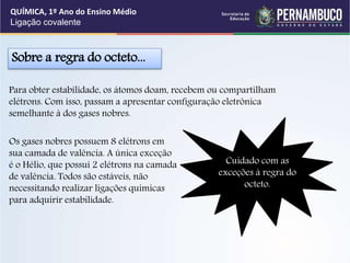 Para obter estabilidade, os átomos doam, recebem ou compartilham
elétrons. Com isso, passam a apresentar configuração eletrônica
semelhante à dos gases nobres.
Sobre a regra do octeto...
Cuidado com as
exceções à regra do
octeto.
Os gases nobres possuem 8 elétrons em
sua camada de valência. A única exceção
é o Hélio, que possui 2 elétrons na camada
de valência. Todos são estáveis, não
necessitando realizar ligações químicas
para adquirir estabilidade.
QUÍMICA, 1º Ano do Ensino Médio
Ligação covalente
 